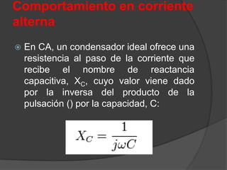 Comportamiento en corriente
alterna
   En CA, un condensador ideal ofrece una
    resistencia al paso de la corriente que
    recibe el nombre de reactancia
    capacitiva, XC, cuyo valor viene dado
    por la inversa del producto de la
    pulsación () por la capacidad, C:
 
