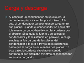 Carga y descarga
   Al conectar un condensador en un circuito, la
    corriente empieza a circular por el mismo. A la
    vez, el condensador va acumulando carga entre
    sus placas. Cuando el condensador se encuentra
    totalmente cargado, deja de circular corriente por
    el circuito. Si se quita la fuente y se coloca el
    condensador y la resistencia en paralelo, la carga
    empieza a fluir de una de las placas del
    condensador a la otra a través de la resistencia,
    hasta que la carga es nula en las dos placas. En
    este caso, la corriente circulará en sentido
    contrario al que circulaba mientras el condensador
    se estaba cargando.
 