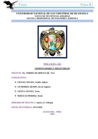 UNIVERSIDAD NACIONAL DE SAN CRISTÓBAL DE HUAMANGA
FACULTAD DE CIENCIAS AGRARIAS
ESCUELA PROFESIONAL DE INGENIERÍA AGRÍCOLA
FISICA II (FS - 241)
CONDENSADORES Y DIELECTRICOS
DOCENTE: Fis. TORRES HUARIPAUCAR, Noel
INTEGRANTES:
 CHAVEZ MUCHA, Yenifer Julieta
 GUTIERREZ QUISPE, Kevin Augusto
 LIZANA LOAYZA, Isaac
 RODAS GUTIERREZ, Denis
HORARIO DE PRÁCTICA: martes (1- 3:00 pm)
FECHA DE ENTREGA: 03/11/2020
AYACUCHO - PERU
2020
 