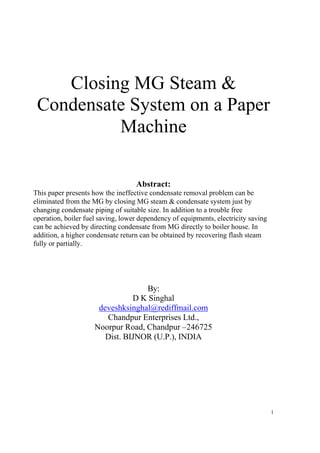 Closing MG Steam &
 Condensate System on a Paper
          Machine

                                   Abstract:
This paper presents how the ineffective condensate removal problem can be
eliminated from the MG by closing MG steam & condensate system just by
changing condensate piping of suitable size. In addition to a trouble free
operation, boiler fuel saving, lower dependency of equipments, electricity saving
can be achieved by directing condensate from MG directly to boiler house. In
addition, a higher condensate return can be obtained by recovering flash steam
fully or partially.




                                   By:
                                D K Singhal
                      deveshksinghal@rediffmail.com
                        Chandpur Enterprises Ltd.,
                     Noorpur Road, Chandpur –246725
                        Dist. BIJNOR (U.P.), INDIA




                                                                                    1
 