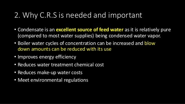 2. Why C.R.S is needed and important
• Condensate is an excellent source of feed water as it is relatively pure
(compared to most water supplies) being condensed water vapor.
• Boiler water cycles of concentration can be increased and blow
down amounts can be reduced with its use
• Improves energy efficiency
• Reduces water treatment chemical cost
• Reduces make-up water costs
• Meet environmental regulations
 
