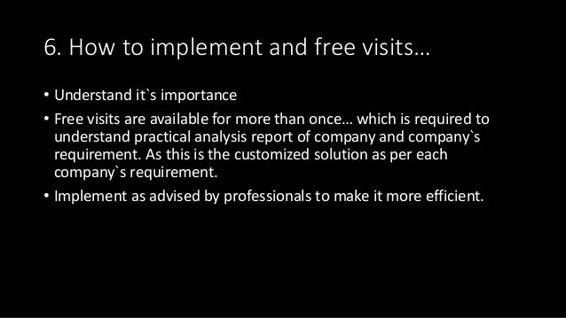 6. How to implement and free visits…
• Understand it`s importance
• Free visits are available for more than once… which is required to
understand practical analysis report of company and company`s
requirement. As this is the customized solution as per each
company`s requirement.
• Implement as advised by professionals to make it more efficient.
 