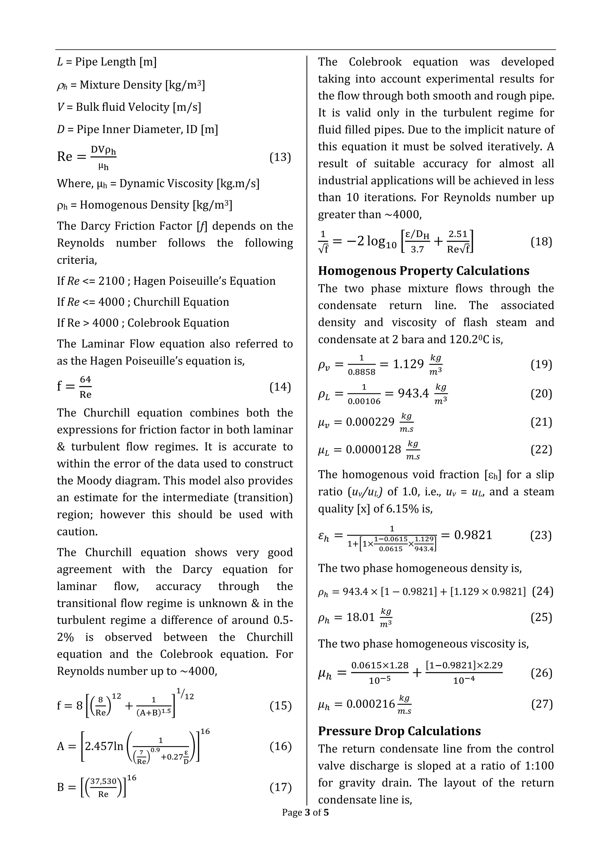 Page 3 of 5
L = Pipe Length [m]
h = Mixture Density [kg/m3]
V = Bulk fluid Velocity [m/s]
D = Pipe Inner Diameter, ID [m]
Re =
DVρh
µh
(13)
Where, µh = Dynamic Viscosity [kg.m/s]
h = Homogenous Density [kg/m3]
The Darcy Friction Factor [f] depends on the
Reynolds number follows the following
criteria,
If Re <= 2100 ; Hagen Poiseuille’s Equation
If Re <= 4000 ; Churchill Equation
If Re > 4000 ; Colebrook Equation
The Laminar Flow equation also referred to
as the Hagen Poiseuille’s equation is,
f =
64
Re
(14)
The Churchill equation combines both the
expressions for friction factor in both laminar
& turbulent flow regimes. It is accurate to
within the error of the data used to construct
the Moody diagram. This model also provides
an estimate for the intermediate (transition)
region; however this should be used with
caution.
The Churchill equation shows very good
agreement with the Darcy equation for
laminar flow, accuracy through the
transitional flow regime is unknown & in the
turbulent regime a difference of around 0.5-
2% is observed between the Churchill
equation and the Colebrook equation. For
Reynolds number up to ~4000,
f = 8 [(
8
Re
)
12
+
1
(A+B)1.5
]
1
12⁄
(15)
A = [2.457ln (
1
(
7
Re
)
0.9
+0.27
ε
D
)]
16
(16)
B = [(
37,530
Re
)]
16
(17)
The Colebrook equation was developed
taking into account experimental results for
the flow through both smooth and rough pipe.
It is valid only in the turbulent regime for
fluid filled pipes. Due to the implicit nature of
this equation it must be solved iteratively. A
result of suitable accuracy for almost all
industrial applications will be achieved in less
than 10 iterations. For Reynolds number up
greater than ~4000,
1
√f
= −2 log10 [
ε DH⁄
3.7
+
2.51
Re√f
] (18)
Homogenous Property Calculations
The two phase mixture flows through the
condensate return line. The associated
density and viscosity of flash steam and
condensate at 2 bara and 120.20C is,
𝜌 𝑣 =
1
0.8858
= 1.129
𝑘𝑔
𝑚3
(19)
𝜌 𝐿 =
1
0.00106
= 943.4
𝑘𝑔
𝑚3
(20)
𝜇 𝑣 = 0.000229
𝑘𝑔
𝑚.𝑠
(21)
𝜇 𝐿 = 0.0000128
𝑘𝑔
𝑚.𝑠
(22)
The homogenous void fraction [h] for a slip
ratio (uv/uL) of 1.0, i.e., uv = uL, and a steam
quality [x] of 6.15% is,
𝜀ℎ =
1
1+[1×
1−0.0615
0.0615
×
1.129
943.4
]
= 0.9821 (23)
The two phase homogeneous density is,
𝜌ℎ = 943.4 × [1 − 0.9821] + [1.129 × 0.9821] (24)
𝜌ℎ = 18.01
𝑘𝑔
𝑚3
(25)
The two phase homogeneous viscosity is,
𝜇ℎ =
0.0615×1.28
10−5
+
[1−0.9821]×2.29
10−4
(26)
𝜇ℎ = 0.000216
𝑘𝑔
𝑚.𝑠
(27)
Pressure Drop Calculations
The return condensate line from the control
valve discharge is sloped at a ratio of 1:100
for gravity drain. The layout of the return
condensate line is,
 
