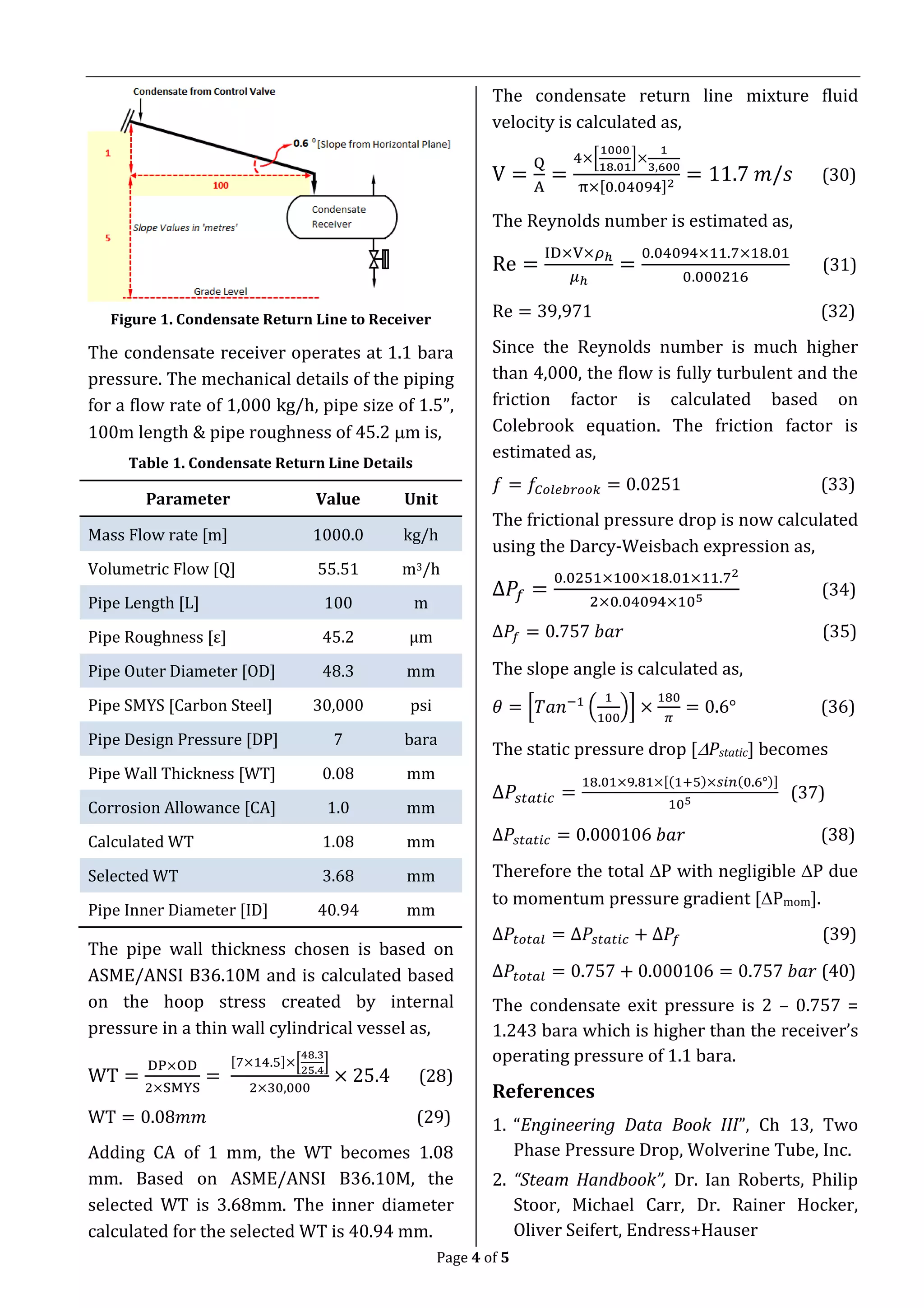 Page 4 of 5
Figure 1. Condensate Return Line to Receiver
The condensate receiver operates at 1.1 bara
pressure. The mechanical details of the piping
for a flow rate of 1,000 kg/h, pipe size of 1.5”,
100m length & pipe roughness of 45.2 m is,
Table 1. Condensate Return Line Details
Parameter Value Unit
Mass Flow rate [m] 1000.0 kg/h
Volumetric Flow [Q] 55.51 m3/h
Pipe Length [L] 100 m
Pipe Roughness [ε] 45.2 μm
Pipe Outer Diameter [OD] 48.3 mm
Pipe SMYS [Carbon Steel] 30,000 psi
Pipe Design Pressure [DP] 7 bara
Pipe Wall Thickness [WT] 0.08 mm
Corrosion Allowance [CA] 1.0 mm
Calculated WT 1.08 mm
Selected WT 3.68 mm
Pipe Inner Diameter [ID] 40.94 mm
The pipe wall thickness chosen is based on
ASME/ANSI B36.10M and is calculated based
on the hoop stress created by internal
pressure in a thin wall cylindrical vessel as,
WT =
DP×OD
2×SMYS
=
[7×14.5]×[
48.3
25.4
]
2×30,000
× 25.4 (28)
WT = 0.08𝑚𝑚 (29)
Adding CA of 1 mm, the WT becomes 1.08
mm. Based on ASME/ANSI B36.10M, the
selected WT is 3.68mm. The inner diameter
calculated for the selected WT is 40.94 mm.
The condensate return line mixture fluid
velocity is calculated as,
V =
Q
A
=
4×[
1000
18.01
]×
1
3,600
π×[0.04094]2
= 11.7 𝑚/𝑠 (30)
The Reynolds number is estimated as,
Re =
ID×V×𝜌ℎ
𝜇ℎ
=
0.04094×11.7×18.01
0.000216
(31)
Re = 39,971 (32)
Since the Reynolds number is much higher
than 4,000, the flow is fully turbulent and the
friction factor is calculated based on
Colebrook equation. The friction factor is
estimated as,
𝑓 = 𝑓𝐶𝑜𝑙𝑒𝑏𝑟𝑜𝑜𝑘 = 0.0251 (33)
The frictional pressure drop is now calculated
using the Darcy-Weisbach expression as,
∆𝑃𝑓 =
0.0251×100×18.01×11.72
2×0.04094×105
(34)
∆𝑃𝑓 = 0.757 𝑏𝑎𝑟 (35)
The slope angle is calculated as,
𝜃 = [𝑇𝑎𝑛−1
(
1
100
)] ×
180
𝜋
= 0.6° (36)
The static pressure drop [Pstatic] becomes
∆𝑃𝑠𝑡𝑎𝑡𝑖𝑐 =
18.01×9.81×[(1+5)×𝑠𝑖𝑛(0.6°)]
105
(37)
∆𝑃𝑠𝑡𝑎𝑡𝑖𝑐 = 0.000106 𝑏𝑎𝑟 (38)
Therefore the total P with negligible P due
to momentum pressure gradient [Pmom].
∆𝑃𝑡𝑜𝑡𝑎𝑙 = ∆𝑃𝑠𝑡𝑎𝑡𝑖𝑐 + ∆𝑃𝑓 (39)
∆𝑃𝑡𝑜𝑡𝑎𝑙 = 0.757 + 0.000106 = 0.757 𝑏𝑎𝑟 (40)
The condensate exit pressure is 2 – 0.757 =
1.243 bara which is higher than the receiver’s
operating pressure of 1.1 bara.
References
1. “Engineering Data Book III”, Ch 13, Two
Phase Pressure Drop, Wolverine Tube, Inc.
2. “Steam Handbook”, Dr. Ian Roberts, Philip
Stoor, Michael Carr, Dr. Rainer Hocker,
Oliver Seifert, Endress+Hauser
 