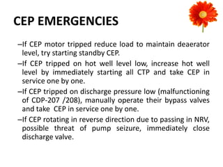 CEP EMERGENCIES
–If CEP motor tripped reduce load to maintain deaerator
level, try starting standby CEP.
–If CEP tripped on hot well level low, increase hot well
level by immediately starting all CTP and take CEP in
service one by one.
–If CEP tripped on discharge pressure low (malfunctioning
of CDP-207 /208), manually operate their bypass valves
and take CEP in service one by one.
–If CEP rotating in reverse direction due to passing in NRV,
possible threat of pump seizure, immediately close
discharge valve.
 