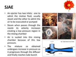 SJAE
• An ejector has two inlets: one to
admit the motive fluid, usually
steam and the other to admit the
air to be evacuated or pumped
• Steam when passes through the
nozzle its velocity increases
creating a low pressure region in
the mixing chamber
• Air is sucked into this mixing
chamber because of this low
pressure.
• The mixture so obtained
undergoes increase in pressure as
it progresses through the diffuser
and finally reaches tube bunch
 
