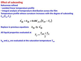 Effect of subcooling
Rohsenow refined
• avoided linear temperature profile
• Integral analysis of temperature distribution across the film
Temperature profile whose curvature increases with the degree of subcooling
Cp,L(Tsat-Tw)

                     h'fg  h fg  0.68C p ,L Tsat  Tw 

Replace in previous equations        h fg by h'fg

All liquid properties evaluated at           Tsat  Tw
                                        Tf 
                                                  2
hfg and v are evaluated at the saturation temperature Tsat
 