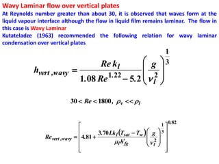 Wavy Laminar flow over vertical plates
At Reynolds number greater than about 30, it is observed that waves form at the
liquid vapour interface although the flow in liquid film remains laminar. The flow in
this case is Wavy Laminar
Kutateladze (1963) recommended the following relation for wavy laminar
condensation over vertical plates
                                                                     1
                                              g
                                         Re k l                     3
            hvert ,wavy                         
                          1.08 Re 1.22        2 
                                        5.2  l 

                           30  Re  1800 ,  v   l


                                                                           0.82
                                                                    1
                                       3.70 Lk l Tsat  Tw   g  3 
                                                                    
                Re vert ,wavy  4.81 
                                               l hfg         2  
                                                                l 
                                
                                                                      
                                                                       
 