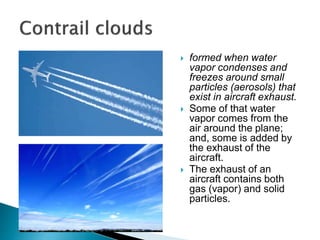  formed when water
vapor condenses and
freezes around small
particles (aerosols) that
exist in aircraft exhaust.
 Some of that water
vapor comes from the
air around the plane;
and, some is added by
the exhaust of the
aircraft.
 The exhaust of an
aircraft contains both
gas (vapor) and solid
particles.
 