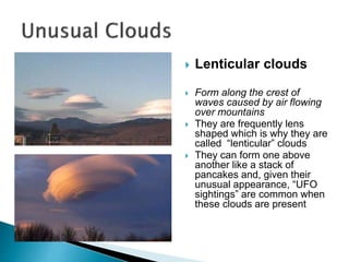  Lenticular clouds
 Form along the crest of
waves caused by air flowing
over mountains
 They are frequently lens
shaped which is why they are
called “lenticular” clouds
 They can form one above
another like a stack of
pancakes and, given their
unusual appearance, “UFO
sightings” are common when
these clouds are present
 