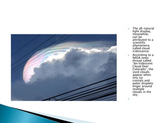  The all-natural
light display,
meanwhile,
can be
attributed to a
scientific
phenomena
called cloud
iridescence.
 According to a
NASA news
thread called
“An Iridescent
Cloud Over
Colorado”, the
vivid clouds
appear when
tiny ice
crystals and
water droplets
linger around
multiple
clouds in the
sky.

 