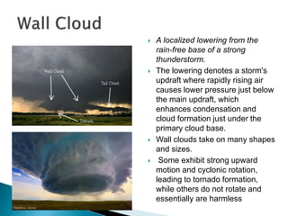  A localized lowering from the
rain-free base of a strong
thunderstorm.
 The lowering denotes a storm's
updraft where rapidly rising air
causes lower pressure just below
the main updraft, which
enhances condensation and
cloud formation just under the
primary cloud base.
 Wall clouds take on many shapes
and sizes.
 Some exhibit strong upward
motion and cyclonic rotation,
leading to tornado formation,
while others do not rotate and
essentially are harmless
 