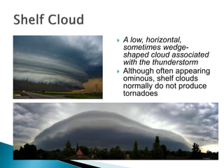  A low, horizontal,
sometimes wedge-
shaped cloud associated
with the thunderstorm
 Although often appearing
ominous, shelf clouds
normally do not produce
tornadoes
 