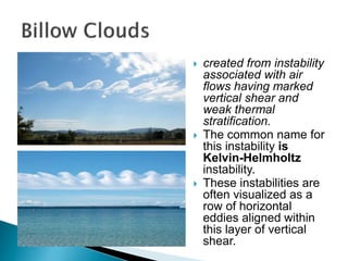  created from instability
associated with air
flows having marked
vertical shear and
weak thermal
stratification.
 The common name for
this instability is
Kelvin-Helmholtz
instability.
 These instabilities are
often visualized as a
row of horizontal
eddies aligned within
this layer of vertical
shear.
 