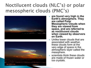  are found very high in the
Earth's atmosphere. They
are called Polar
Mesospheric Clouds when
they are viewed from
space, and are referred to
as noctilucent clouds
when viewed by observers
on Earth.
 Unlike lower clouds that are
associated with weather,
these clouds form at the
very edge of space in the
atmospheric layer called the
mesophere.
 scientists think these clouds
are made of frozen water or
ice crystals.
 