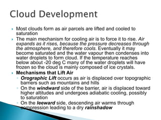  Most clouds form as air parcels are lifted and cooled to
saturation
 The main mechanism for cooling air is to force it to rise. Air
expands as it rises, because the pressure decreases through
the atmosphere, and therefore cools. Eventually it may
become saturated and the water vapour then condenses into
water droplets to form cloud. If the temperature reaches
below about -20 deg C many of the water droplets will have
frozen so the cloud is mainly composed of ice crystals.
 Mechanisms that Lift Air
◦ Orographic Lift occurs as air is displaced over topographic
barriers such as mountains and hills
◦ On the windward side of the barrier, air is displaced toward
higher altitudes and undergoes adiabatic cooling, possibly
to saturation
◦ On the leeward side, descending air warms through
compression leading to a dry rainshadow
 