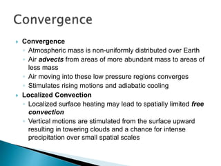  Convergence
◦ Atmospheric mass is non-uniformly distributed over Earth
◦ Air advects from areas of more abundant mass to areas of
less mass
◦ Air moving into these low pressure regions converges
◦ Stimulates rising motions and adiabatic cooling
 Localized Convection
◦ Localized surface heating may lead to spatially limited free
convection
◦ Vertical motions are stimulated from the surface upward
resulting in towering clouds and a chance for intense
precipitation over small spatial scales
 