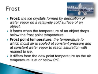  Frost: the ice crystals formed by deposition of
water vapor on a relatively cold surface of an
object.
 It forms when the temperature of an object drops
below the frost point temperature.
 Frost point temperature: the temperature to
which moist air is cooled at constant pressure and
at constant water vapor to reach saturation with
respect to ice.
 It differs from the dew point temperature as the air
temperature is at or below 0oC .
 