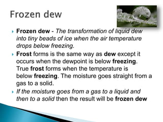 Frozen dew - The transformation of liquid dew
into tiny beads of ice when the air temperature
drops below freezing.
 Frost forms is the same way as dew except it
occurs when the dewpoint is below freezing.
True frost forms when the temperature is
below freezing. The moisture goes straight from a
gas to a solid.
 If the moisture goes from a gas to a liquid and
then to a solid then the result will be frozen dew
 
