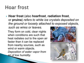  Hoar frost (also hoarfrost, radiation frost,
or pruina) refers to white ice crystals deposited on
the ground or loosely attached to exposed objects,
such as wires or leaves.
They form on cold, clear nights
when conditions are such that
heat radiates out to the open air
faster than it can be replaced
from nearby sources, such as
wind or warm objects.
Deposition of water vapor from
air of low humidity.
 