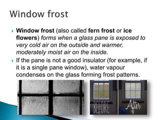  Window frost (also called fern frost or ice
flowers) forms when a glass pane is exposed to
very cold air on the outside and warmer,
moderately moist air on the inside.
 If the pane is not a good insulator (for example, if
it is a single pane window), water vapour
condenses on the glass forming frost patterns.
 
