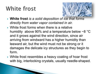 White frost is a solid deposition of ice that forms
directly from water vapor contained in air.
 White frost forms when there is a relative
humidity above 90% and a temperature below −8 °C
and it grows against the wind direction, since air
arriving from windward has a higher humidity than
leeward air, but the wind must not be strong or it
damages the delicate icy structures as they begin to
form.
 White frost resembles a heavy coating of hoar frost
with big, interlocking crystals, usually needle-shaped.
 