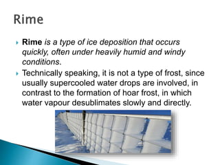  Rime is a type of ice deposition that occurs
quickly, often under heavily humid and windy
conditions.
 Technically speaking, it is not a type of frost, since
usually supercooled water drops are involved, in
contrast to the formation of hoar frost, in which
water vapour desublimates slowly and directly.
 