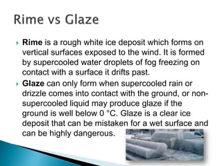  Rime is a rough white ice deposit which forms on
vertical surfaces exposed to the wind. It is formed
by supercooled water droplets of fog freezing on
contact with a surface it drifts past.
 Glaze can only form when supercooled rain or
drizzle comes into contact with the ground, or non-
supercooled liquid may produce glaze if the
ground is well below 0 °C. Glaze is a clear ice
deposit that can be mistaken for a wet surface and
can be highly dangerous.
 