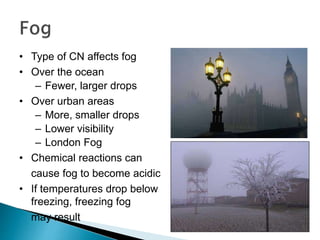 • Type of CN affects fog
• Over the ocean
– Fewer, larger drops
• Over urban areas
– More, smaller drops
– Lower visibility
– London Fog
• Chemical reactions can
cause fog to become acidic
• If temperatures drop below
freezing, freezing fog
may result
 