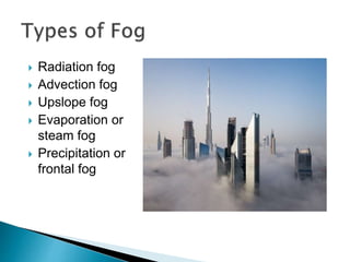  Radiation fog
 Advection fog
 Upslope fog
 Evaporation or
steam fog
 Precipitation or
frontal fog
 
