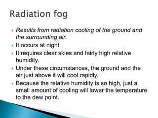  Results from radiation cooling of the ground and
the surrounding air.
 It occurs at night
 It requires clear skies and fairly high relative
humidity.
 Under these circumstances, the ground and the
air just above it will cool rapidly.
 Because the relative humidity is so high, just a
small amount of cooling will lower the temperature
to the dew point.
 