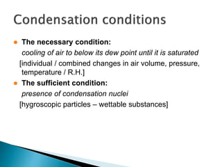  The necessary condition:
cooling of air to below its dew point until it is saturated
[individual / combined changes in air volume, pressure,
temperature / R.H.]
 The sufficient condition:
presence of condensation nuclei
[hygroscopic particles – wettable substances]
 