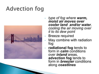 • type of fog where warm,
moist air moves over
cooler land and/or water,
cooling the air moving over
it to its dew point
• Breeze required
• May combine with radiation
fog
• radiational fog tends to
form in calm conditions
over inland areas,
advection fog tends to
form in breezier conditions
along coastlines
 