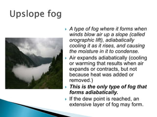  A type of fog where it forms when
winds blow air up a slope (called
orographic lift), adiabatically
cooling it as it rises, and causing
the moisture in it to condense.
 Air expands adiabatically (cooling
or warming that results when air
expands or contracts, but not
because heat was added or
removed.)
 This is the only type of fog that
forms adiabatically.
 If the dew point is reached, an
extensive layer of fog may form.
 