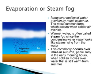  forms over bodies of water
overlain by much colder air.
The most common form,
which occurs when colder air
overlies
 Warmer water, is often called
steam fog since the
condensing water vapor looks
like steam rising from the
water
 This commonly occurs over
lakes in autumn, particularly
in the early morning hours,
when cold air moves over
water that is still warm from
summer
 