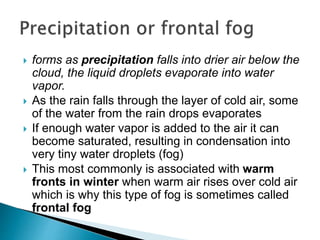  forms as precipitation falls into drier air below the
cloud, the liquid droplets evaporate into water
vapor.
 As the rain falls through the layer of cold air, some
of the water from the rain drops evaporates
 If enough water vapor is added to the air it can
become saturated, resulting in condensation into
very tiny water droplets (fog)
 This most commonly is associated with warm
fronts in winter when warm air rises over cold air
which is why this type of fog is sometimes called
frontal fog
 