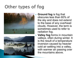  Ground fog is fog that
obscures less than 60% of
the sky and does not extend
to the base of any overhead
clouds. However, the term is
sometimes used to refer to
radiation fog.
 Valley fog forms in mountain
valleys, often during winter. It
is the result of a temperature
inversion caused by heavier
cold air settling into a valley,
with warmer air passing over
the mountains above.
 