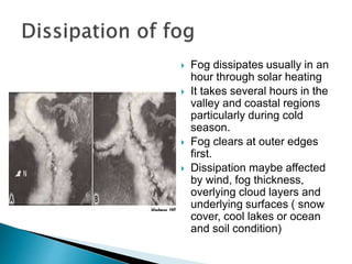  Fog dissipates usually in an
hour through solar heating
 It takes several hours in the
valley and coastal regions
particularly during cold
season.
 Fog clears at outer edges
first.
 Dissipation maybe affected
by wind, fog thickness,
overlying cloud layers and
underlying surfaces ( snow
cover, cool lakes or ocean
and soil condition)
 