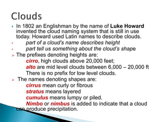  In 1802 an Englishman by the name of Luke Howard
invented the cloud naming system that is still in use
today. Howard used Latin names to describe clouds.
• part of a cloud's name describes height
• part tell us something about the cloud’s shape
 The prefixes denoting heights are:
cirro, high clouds above 20,000 feet;
alto are mid level clouds between 6,000 – 20,000 ft
There is no prefix for low level clouds.
 The names denoting shapes are:
cirrus mean curly or fibrous
stratus means layered
cumulus means lumpy or piled.
Nimbo or nimbus is added to indicate that a cloud
can produce precipitation.
 