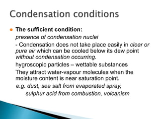  The sufficient condition:
presence of condensation nuclei
- Condensation does not take place easily in clear or
pure air which can be cooled below its dew point
without condensation occurring.
hygroscopic particles – wettable substances
They attract water-vapour molecules when the
moisture content is near saturation point.
e.g. dust, sea salt from evaporated spray,
sulphur acid from combustion, volcanism
 