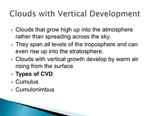  Clouds that grow high up into the atmosphere
rather than spreading across the sky.
 They span all levels of the troposphere and can
even rise up into the stratosphere.
 Clouds with vertical growth develop by warm air
rising from the surface
 Types of CVD
 Cumulus
 Cumulonimbus
 