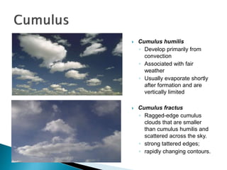  Cumulus humilis
◦ Develop primarily from
convection
◦ Associated with fair
weather
◦ Usually evaporate shortly
after formation and are
vertically limited
 Cumulus fractus
◦ Ragged-edge cumulus
clouds that are smaller
than cumulus humilis and
scattered across the sky.
◦ strong tattered edges;
◦ rapidly changing contours.
 