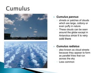  Cumulus pannus
◦ shreds or patches of clouds
which are large, cottony or
even puffy in nature
◦ These clouds can be seen
around the globe except in
Antarctica since it is very
cold there
 Cumulus radiatus
◦ also known as cloud streets
because they appear to form
as parallel lines that run
across the sky
◦ Less common
 