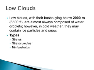 Low clouds, with their bases lying below 2000 m
(6500 ft), are almost always composed of water
droplets; however, in cold weather, they may
contain ice particles and snow.
 Types
◦ Stratus
◦ Stratocumulus
◦ Nimbostratus
 