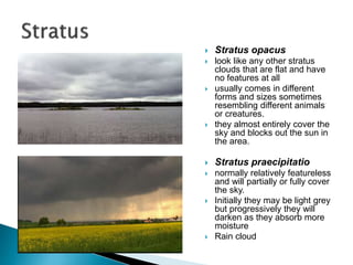  Stratus opacus
 look like any other stratus
clouds that are flat and have
no features at all
 usually comes in different
forms and sizes sometimes
resembling different animals
or creatures.
 they almost entirely cover the
sky and blocks out the sun in
the area.
 Stratus praecipitatio
 normally relatively featureless
and will partially or fully cover
the sky.
 Initially they may be light grey
but progressively they will
darken as they absorb more
moisture
 Rain cloud
 