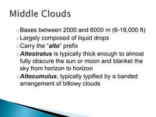 oBases between 2000 and 6000 m (6-19,000 ft)
oLargely composed of liquid drops
oCarry the “alto” prefix
oAltostratus is typically thick enough to almost
fully obscure the sun or moon and blanket the
sky from horizon to horizon
oAltocumulus, typically typified by a banded
arrangement of billowy clouds
 