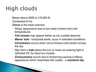 ◦ Bases above 6000 m (19,000 ft)
◦ Composed of ice
◦ Cirrus is the most common
 Wispy appearance due to low water content and cold
temperatures
 Fall streaks may appear below as ice crystals descend
 Mares’ tails - horizontal swirls, occur in turbulent conditions
 Cirrostratus occurs when cirrus thickens and stretch across
the sky
 May form a halo about the sun or moon as entering light is
refracted 22o by cloud ice crystals
 Cirrocumulus occurs due to thickening causing a billowy
appearance which resembles fish scales - a mackerel sky
 
