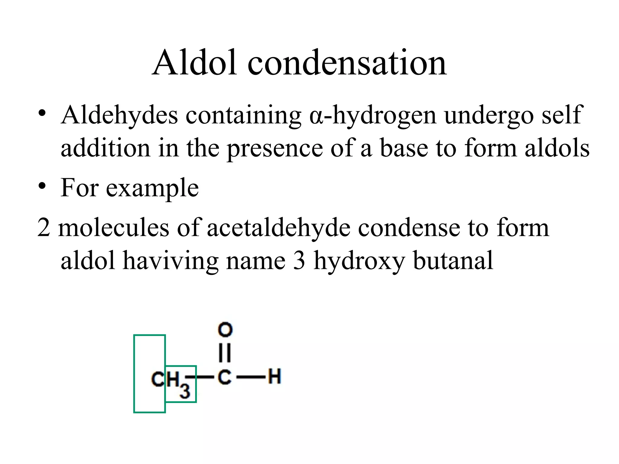 Aldol condensation
• Aldehydes containing α-hydrogen undergo self
  addition in the presence of a base to form aldols
• For example
2 molecules of acetaldehyde condense to form
  aldol haviving name 3 hydroxy butanal
 