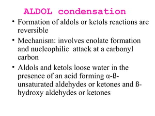 ALDOL condensation
• Formation of aldols or ketols reactions are
reversible
• Mechanism: involves enolate formation
and nucleophilic attack at a carbonyl
carbon
• Aldols and ketols loose water in the
presence of an acid forming α-ß-
unsaturated aldehydes or ketones and ß-
hydroxy aldehydes or ketones
 