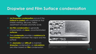 Dropwise and Film Surface condensation
 (a) Dropwise condensation occurs if the
surface is coated with a substance that
inhibits wetting, Silicones, Teflon,
assortment of waxes and fatty acids
 (b) Film condensation is generally
characteristic of clean, uncontaminated
surfaces
 The condensate provides a resistance to
heat transfer between the vapor and the
surface
 It’s desirable but difficult to maintain
dropwise condensation, so calculations
are often based on Film condensation
5/12
 
